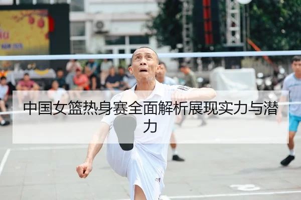 中国女篮热身赛全面解析展现实力与潜力